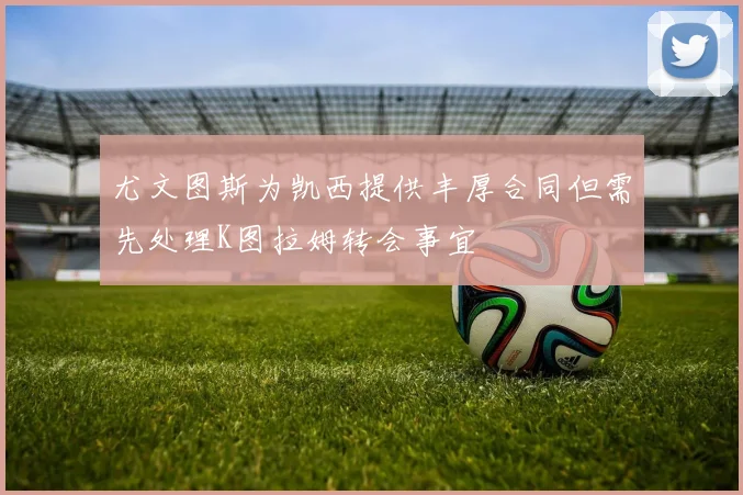 尤文图斯为凯西提供丰厚合同但需先处理K图拉姆转会事宜