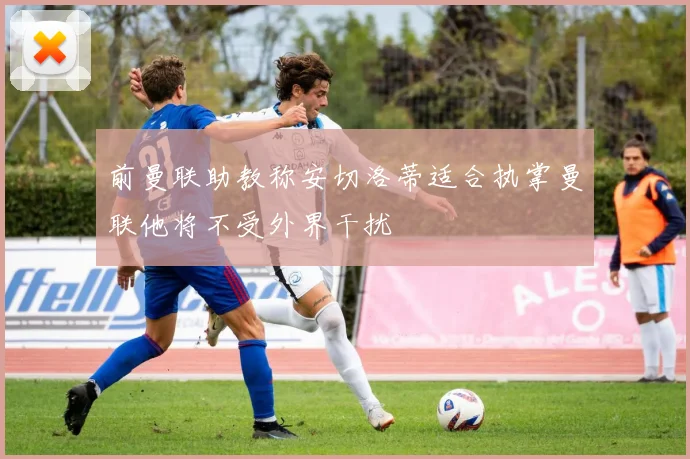 前曼联助教称安切洛蒂适合执掌曼联他将不受外界干扰