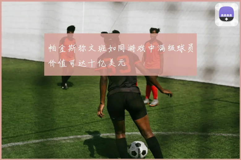 帕金斯称文班如同游戏中满级球员价值可达十亿美元
