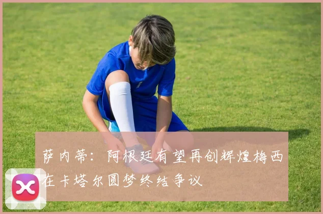萨内蒂：阿根廷有望再创辉煌梅西在卡塔尔圆梦终结争议