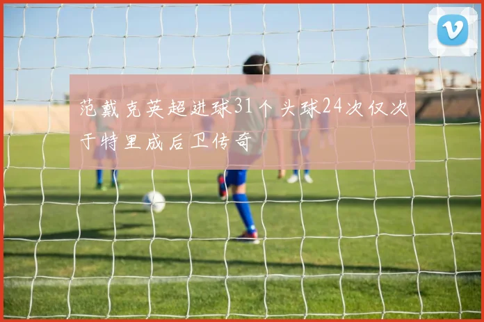 范戴克英超进球31个头球24次仅次于特里成后卫传奇