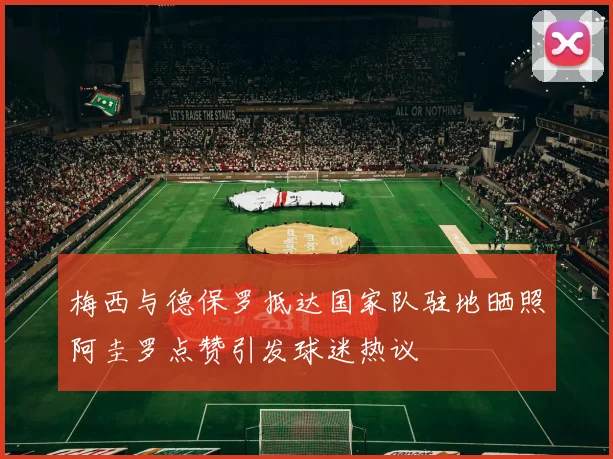 梅西与德保罗抵达国家队驻地晒照阿圭罗点赞引发球迷热议
