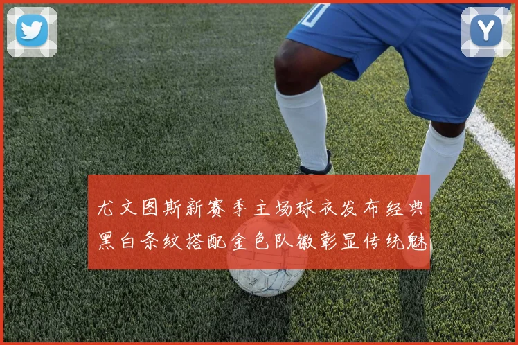 尤文图斯新赛季主场球衣发布经典黑白条纹搭配金色队徽彰显传统魅力