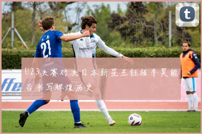 U23决赛对决日本新星王钰栋李昊能否书写辉煌历史