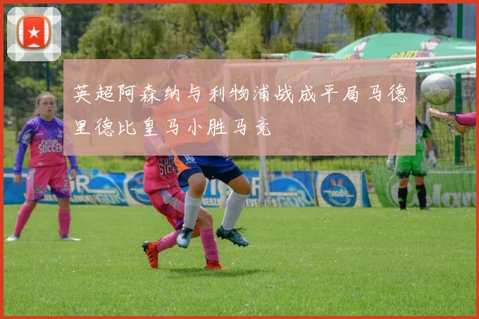 英超阿森纳与利物浦战成平局马德里德比皇马小胜马竞