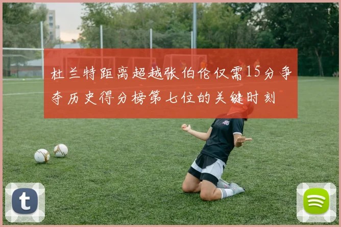 杜兰特距离超越张伯伦仅需15分争夺历史得分榜第七位的关键时刻