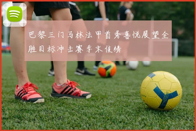 巴黎三门马林法甲首秀喜悦展望全胜目标冲击赛季末佳绩