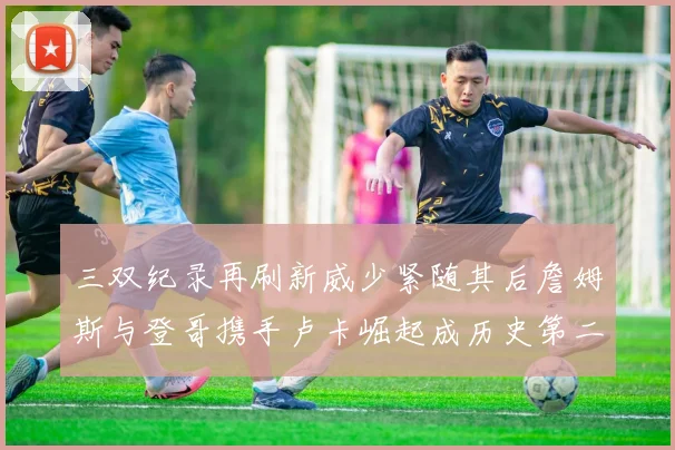 三双纪录再刷新威少紧随其后詹姆斯与登哥携手卢卡崛起成历史第二