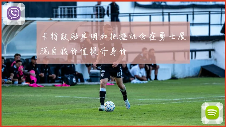 卡特鼓励库明加把握机会在勇士展现自我价值提升身价