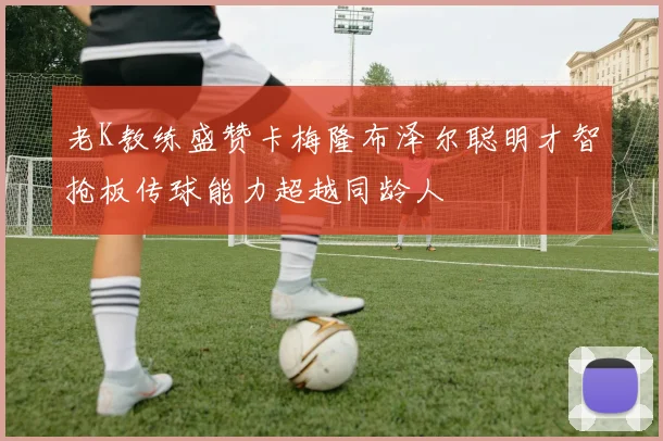 老K教练盛赞卡梅隆布泽尔聪明才智抢板传球能力超越同龄人