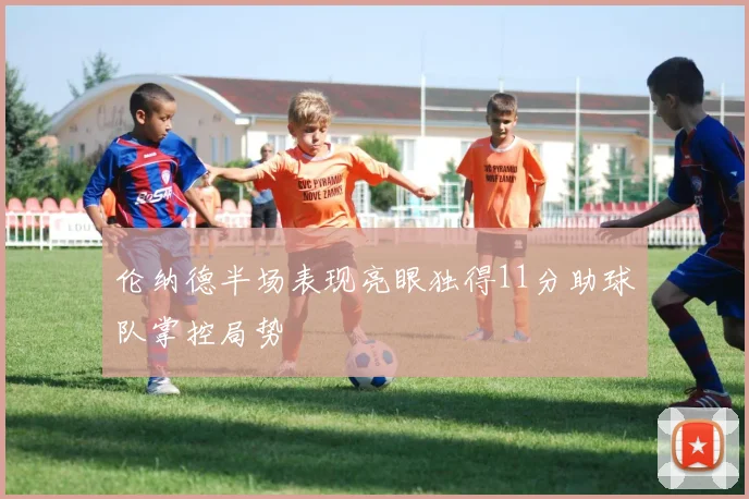 伦纳德半场表现亮眼独得11分助球队掌控局势