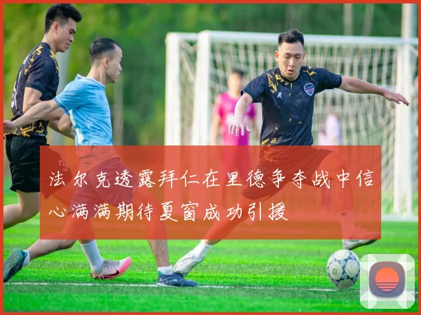 法尔克透露拜仁在里德争夺战中信心满满期待夏窗成功引援