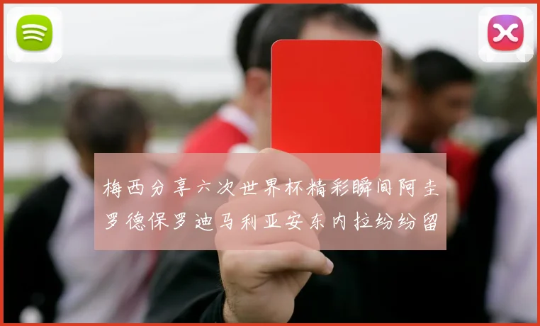 梅西分享六次世界杯精彩瞬间阿圭罗德保罗迪马利亚安东内拉纷纷留言评论